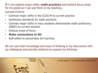  I can explore major shifts, math practices and content focus areas
for my grade so I can use them in my teaching.
Success Criteria:
• Contrast major shifts in the CCSS-M to current practice
• Synthesize standards for math practices
• Contrast major shifts in ways students demonstrate math proficiency
(SBAC) to current practice
• Analyze areas of focus
• Make connections to 5D
• Self-reflect to personalize the learning
I can use math knowledge and ways of thinking in my discussions with
my colleagues and provide evidence to support my thinking.
Dr. Marci Shepard  Orting School District  February 2013
 