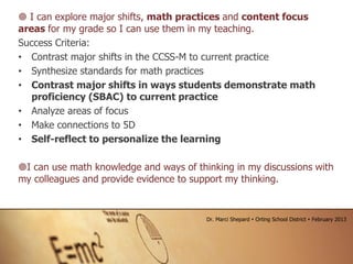  I can explore major shifts, math practices and content focus
areas for my grade so I can use them in my teaching.
Success Criteria:
• Contrast major shifts in the CCSS-M to current practice
• Synthesize standards for math practices
• Contrast major shifts in ways students demonstrate math
proficiency (SBAC) to current practice
• Analyze areas of focus
• Make connections to 5D
• Self-reflect to personalize the learning
I can use math knowledge and ways of thinking in my discussions with
my colleagues and provide evidence to support my thinking.
Dr. Marci Shepard  Orting School District  February 2013
 