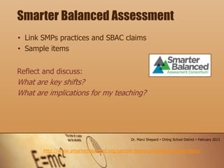 • Link SMPs practices and SBAC claims
• Sample items
Smarter Balanced Assessment
http://www.smarterbalanced.org/sample-items-and-performance-tasks/
Reflect and discuss:
What are key shifts?
What are implications for my teaching?
Dr. Marci Shepard  Orting School District  February 2013
 