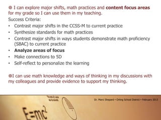  I can explore major shifts, math practices and content focus areas
for my grade so I can use them in my teaching.
Success Criteria:
• Contrast major shifts in the CCSS-M to current practice
• Synthesize standards for math practices
• Contrast major shifts in ways students demonstrate math proficiency
(SBAC) to current practice
• Analyze areas of focus
• Make connections to 5D
• Self-reflect to personalize the learning
I can use math knowledge and ways of thinking in my discussions with
my colleagues and provide evidence to support my thinking.
Dr. Marci Shepard  Orting School District  February 2013
 