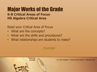 Read your Critical Area of Focus
• What are the concepts?
• What are the skills and procedures?
• What relationships are students to make?
Example
Major Works of the Grade
6-8 Critical Areas of Focus
HS Algebra Critical Area
Dr. Marci Shepard  Orting School District  February 2013
 