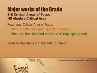 Read your Critical Area of Focus
• What are the concepts? (highlight orange)
• What are the skills and procedures? (highlight green)
What relationships are students to make?
Major works of the Grade
6-8 Critical Areas of Focus
HS Algebra Critical Area
Dr. Marci Shepard  Orting School District  February 2013
 