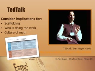 TEDtalk: Dan Meyer Video
http://www.youtube.com/watch?v=BlvKWEvKSi8
Consider implications for:
• Scaffolding
• Who is doing the work
• Culture of math
TedTalk
Dr. Marci Shepard  Orting School District  February 2013
 