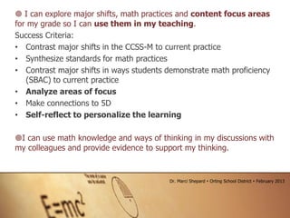  I can explore major shifts, math practices and content focus areas
for my grade so I can use them in my teaching.
Success Criteria:
• Contrast major shifts in the CCSS-M to current practice
• Synthesize standards for math practices
• Contrast major shifts in ways students demonstrate math proficiency
(SBAC) to current practice
• Analyze areas of focus
• Make connections to 5D
• Self-reflect to personalize the learning
I can use math knowledge and ways of thinking in my discussions with
my colleagues and provide evidence to support my thinking.
Dr. Marci Shepard  Orting School District  February 2013
 