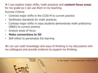  I can explore major shifts, math practices and content focus areas
for my grade so I can use them in my teaching.
Success Criteria:
• Contrast major shifts in the CCSS-M to current practice
• Synthesize standards for math practices
• Contrast major shifts in ways students demonstrate math proficiency
(SBAC) to current practice
• Analyze areas of focus
• Make connections to 5D
• Self-reflect to personalize the learning
I can use math knowledge and ways of thinking in my discussions with
my colleagues and provide evidence to support my thinking.
Dr. Marci Shepard  Orting School District  February 2013
 
