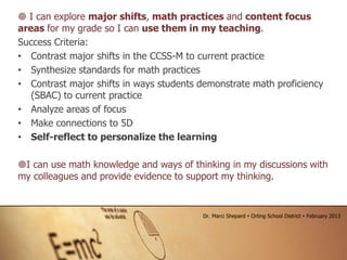  I can explore major shifts, math practices and content focus
areas for my grade so I can use them in my teaching.
Success Criteria:
• Contrast major shifts in the CCSS-M to current practice
• Synthesize standards for math practices
• Contrast major shifts in ways students demonstrate math proficiency
(SBAC) to current practice
• Analyze areas of focus
• Make connections to 5D
• Self-reflect to personalize the learning
I can use math knowledge and ways of thinking in my discussions with
my colleagues and provide evidence to support my thinking.
Dr. Marci Shepard  Orting School District  February 2013
 