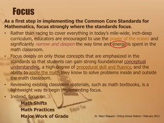 As a first step in implementing the Common Core Standards for
Mathematics, focus strongly where the standards focus.
• Rather than racing to cover everything in today’s mile-wide, inch-deep
curriculum, educators are encouraged to use the power of the eraser and
significantly narrow and deepen the way time and energy is spent in the
math classroom.
• Focus deeply on only those concepts that are emphasized in the
standards so that students can gain strong foundational conceptual
understanding, a high degree of procedural skill and fluency, and the
ability to apply the math they know to solve problems inside and outside
the math classroom.
• Reviewing existing classroom materials, such as math textbooks, is a
lightweight way to begin implementing focus.
• Instead, focus on…
Math Shifts
Math Practices
Major Work of Grade
Focus
Dr. Marci Shepard  Orting School District  February 2013
 