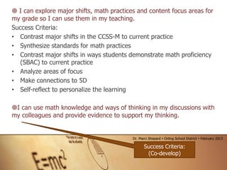 I can explore major shifts, math practices and content focus areas for
my grade so I can use them in my teaching.
Success Criteria:
• Contrast major shifts in the CCSS-M to current practice
• Synthesize standards for math practices
• Contrast major shifts in ways students demonstrate math proficiency
(SBAC) to current practice
• Analyze areas of focus
• Make connections to 5D
• Self-reflect to personalize the learning
I can use math knowledge and ways of thinking in my discussions with
my colleagues and provide evidence to support my thinking.
Success Criteria:
(Co-develop)
Dr. Marci Shepard  Orting School District  February 2013
 