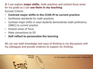  I can explore major shifts, math practices and content focus areas
for my grade so I can use them in my teaching.
Success Criteria:
• Contrast major shifts in the CCSS-M to current practice
• Synthesize standards for math practices
• Contrast major shifts in ways students demonstrate math proficiency
(SBAC) to current practice
• Analyze areas of focus
• Make connections to 5D
• Self-reflect to personalize the learning
I can use math knowledge and ways of thinking in my discussions with
my colleagues and provide evidence to support my thinking.
Dr. Marci Shepard  Orting School District  February 2013
 