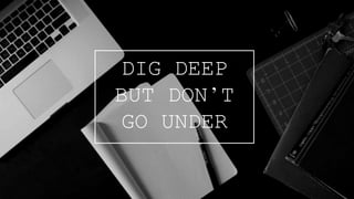 DIG DEEP
BUT DON’T
GO UNDER
 