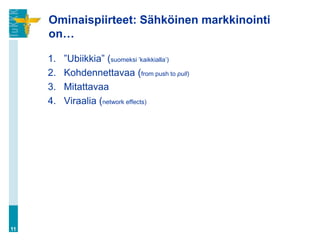 Ominaispiirteet: Sähköinen markkinointi
     on…

     1.   ”Ubiikkia” (suomeksi ’kaikkialla’)
     2.   Kohdennettavaa (from push to pull)
     3.   Mitattavaa
     4.   Viraalia (network effects)




11
 