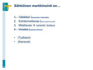 Sähköinen markkinointi on…


     1.   ”Ubiikkia” (suomeksi ’kaikkialla’)
     2.   Kohdennettavaa (from push to pull)
     3.   Mitattavaa  variantti: testaus
     4.   Viraalia (network effects)

     •    (Työkalut)
     •    (Kanavat)




12
 