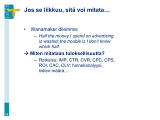 Jos se liikkuu, sitä voi mitata…


     •   Wanamaker dilemma:
          – Half the money I spend on advertising
            is wasted; the trouble is I don’t know
            which half.
      Miten mitataan tuloksellisuutta?
          – Ratkaisu: IMP, CTR, CVR, CPC, CPS,
            ROI, CAC, CLV; funnelianalyysi,
            liidien määrä…




13
 