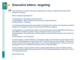 Executive letters: targeting


     ”
         Never before has a marketer been able to target based on interests. Targeting is the fundamental
         question of marketing.

         We can decide to target based on:

         1) demographics - age, gender, location and such
         2) psychographics - these are likes and interests which reflect preferences
         3) actual behavior - retargeting

         I am planning a big change in the way we target in Facebook. But I need to avoid complexity, so that the
         change can be managed. Therefore I need to decide the basis for targeting.

         1) demographics - do you think these matter? are men and women fundamentally different? should you
         show different message for people in Turku and Helsinki? and for young and old?
         2) psychographics - are people today united by interests, so that 44-y men can like the same thing 20-y
         old girls?
         3) actual behavior - n/a in Facebook

         To make it simple, or at least relatively, I am thinking to make a list of interests we want to target. Then I
         make a list of demographics we want to target. BUT I will show them the same message. This needs to
         be. Man, woman, old or young, need to see us as one. But by separating groups, I can see who we are
         appealing the most. This will become the group I want to understand better.

         For list of interests, I rely on products we have. For list of demographics, I rely on Facebook Insights
         showing like profiles AND advertising report 2010-2012 that shows demographics of all clickers. That is
         the closest data we have.

         Stay tuned for more.

19
 