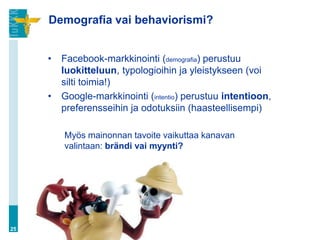 Demografia vai behaviorismi?


     •   Facebook-markkinointi (demografia) perustuu
         luokitteluun, typologioihin ja yleistykseen (voi
         silti toimia!)
     •   Google-markkinointi (intentio) perustuu intentioon,
         preferensseihin ja odotuksiin (haasteellisempi)

         Myös mainonnan tavoite vaikuttaa kanavan
         valintaan: brändi vai myynti?




25
 