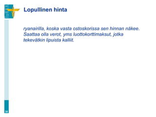 Lopullinen hinta


     ryanairilla, koska vasta ostoskorissa sen hinnan näkee.
     Saattaa olla verot, yms luottokorttimaksut, jotka
     tekevätkin lipuista kalliit.




30
 