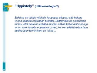”Hypistely” (offline-analogia 2)


     Ehkä se on vähän niinkuin kaupassa ollessa, että haluaa
     vähän kokeilla käsissään tuotetta. Laittamalla se ostoskoriin
     tuntuu, että tuote on erillään muista, näkee kokonaishinnan ja
     se on ensi kerralla nopeampi ostaa, jos sen päättä ostaa (kun
     nettikaupan toimiminen on tuttua)..




33
 