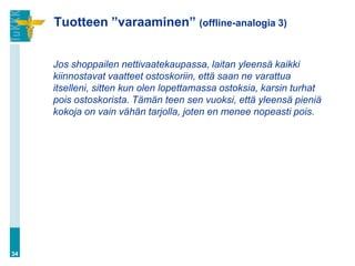 Tuotteen ”varaaminen” (offline-analogia 3)


     Jos shoppailen nettivaatekaupassa, laitan yleensä kaikki
     kiinnostavat vaatteet ostoskoriin, että saan ne varattua
     itselleni, sitten kun olen lopettamassa ostoksia, karsin turhat
     pois ostoskorista. Tämän teen sen vuoksi, että yleensä pieniä
     kokoja on vain vähän tarjolla, joten en menee nopeasti pois.




34
 