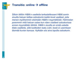 Transitio: online  offline


     Silloin tällöin H&M:n vaatteita tarkastellessani H&M.comin
     sivuilla haluan laittaa ostoskoriin kaikki kivat vaatteet, joita
     menen myöhemmin etsimään H&M:n myymälöistä. Hahmotan
     paremmin mitä haluan ostaa kun näen vaatteet ostoskorissa
     ennen myymälään lähtöä. H&M:n sivuilta en enää uskalla
     tilata vaatteita, sillä tuotteiden laatu (väri, koot) ei useinkaan
     täsmää kuvien kanssa. Hylkään siis aina lopulta ostoskorin.




35
 