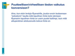 Puutteellisen/virheellisen tiedon vaikutus
     konversioon?

     Aina, kun etsin lentoja Ryanairilta, joudun ensin testaamaan
     ”ostoskorin” kautta mitä lopullinen hinta tulisi olemaan.
     Ryanairin lopullinen hinta on usein puolet kalliimpi, kuin mitä
     alkuperäinen aloitussivulla lukeva hinta on.




36
 