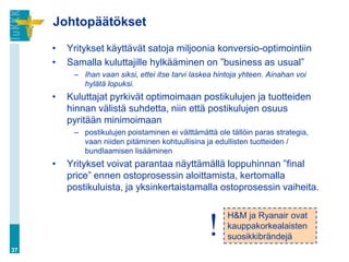 Johtopäätökset

     •   Yritykset käyttävät satoja miljoonia konversio-optimointiin
     •   Samalla kuluttajille hylkääminen on ”business as usual”
          – Ihan vaan siksi, ettei itse tarvi laskea hintoja yhteen. Ainahan voi
            hylätä lopuksi.
     •   Kuluttajat pyrkivät optimoimaan postikulujen ja tuotteiden
         hinnan välistä suhdetta, niin että postikulujen osuus
         pyritään minimoimaan
          – postikulujen poistaminen ei välttämättä ole tällöin paras strategia,
            vaan niiden pitäminen kohtuullisina ja edullisten tuotteiden /
            bundlaamisen lisääminen
     •   Yritykset voivat parantaa näyttämällä loppuhinnan ”final
         price” ennen ostoprosessin aloittamista, kertomalla
         postikuluista, ja yksinkertaistamalla ostoprosessin vaiheita.

                                                        H&M ja Ryanair ovat
                                                  !     kauppakorkealaisten
                                                        suosikkibrändejä
37
 