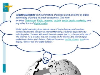 ”Digital Marketing is the promoting of brands using all forms of digital
    advertising channels to reach consumers. This now
    includes Television, Radio, Internet, mobile, social media marketing and
    any other form of digital media.

    Whilst digital marketing does include many of the techniques and practices
    contained within the category of Internet Marketing, it extends beyond this by
    including other channels with which to reach people that do not require the use of
    The Internet. As a result of this non-reliance on the Internet, the field of digital
    marketing includes a whole host of elements such as mobile phones, sms/mms,
    display / banner ads and digital outdoor.”




4
 