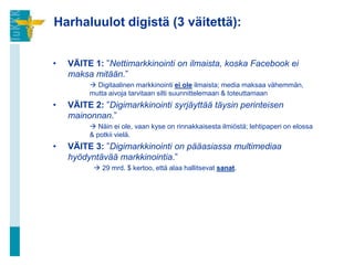 Harhaluulot digistä (3 väitettä):


•   VÄITE 1: ”Nettimarkkinointi on ilmaista, koska Facebook ei
    maksa mitään.”
          Digitaalinen markkinointi ei ole ilmaista; media maksaa vähemmän,
         mutta aivoja tarvitaan silti suunnittelemaan & toteuttamaan
•   VÄITE 2: ”Digimarkkinointi syrjäyttää täysin perinteisen
    mainonnan.”
          Näin ei ole, vaan kyse on rinnakkaisesta ilmiöstä; lehtipaperi on elossa
         & potkii vielä.
•   VÄITE 3: ”Digimarkkinointi on pääasiassa multimediaa
    hyödyntävää markkinointia.”
           29 mrd. $ kertoo, että alaa hallitsevat sanat.
 