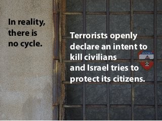In reality,
there is
no cycle.
Terrorists openly
declare an intent to
kill civilians
and Israel tries to
protect its citiz...