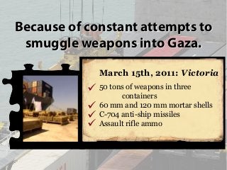 Because of constant attempts to
smuggle weapons into Gaza.
March 15th, 2011: Victoria
50 tons of weapons in three
containe...