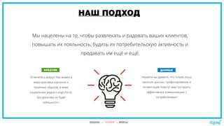 НАШ ПОДХОД
Мы нацелены на то, чтобы развлекать и радовать ваших клиентов,
повышать их лояльность, будить их потребительскую активность и
продавать им ещё и ещё.
Оглянитесь вокруг! Мы живем в
мире красивых картинок и
приятных образов, в мире
социальных медиа и angry birds.
Без креатива не будет
лояльности !
и продаж.
Неужели вы думаете, что только лишь
наличие данных, профилирование и
сегментация помогут вам построить
эффективную коммуникацию с
потребителями?
КРЕАТИВ ДАННЫЕ
DIGDOG → УСЛУГИ → КЕЙСЫ
 