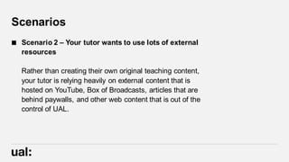 Scenarios
 Scenario 2 – Your tutor wants to use lots of external
resources
Rather than creating their own original teaching content,
your tutor is relying heavily on external content that is
hosted on YouTube, Box of Broadcasts, articles that are
behind paywalls, and other web content that is out of the
control of UAL.
 