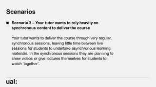 Scenarios
 Scenario 3 – Your tutor wants to rely heavily on
synchronous content to deliver the course
Your tutor wants to deliver the course through very regular,
synchronous sessions, leaving little time between live
sessions for students to undertake asynchronous learning
materials. In the synchronous sessions they are planning to
show videos or give lectures themselves for students to
watch ‘together'.
 