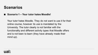 Scenarios
 Scenario 1 – Your tutor hates Moodle!
Your tutor hates Moodle. They do not want to use it for their
online course, however its use is mandated by the
University. The tutor clearly is not familiar with the
functionality and different activity types that Moodle offers
and is not keen to learn (they have already made their
mind up).
 