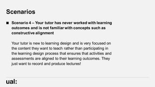 Scenarios
 Scenario 4 – Your tutor has never worked with learning
outcomes and is not familiar with concepts such as
constructive alignment
Your tutor is new to learning design and is very focused on
the content they want to teach rather than participating in
the learning design process that ensures that activities and
assessments are aligned to their learning outcomes. They
just want to record and produce lectures!
 