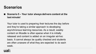Scenarios
 Scenario 5 – Your tutor always delivers content at the
last minute!
Your tutor is used to preparing their lectures the day before
and they’re taking a similar approach to developing
asynchronous learning resources. As a result, weekly
content on Moodle is often sparse when it is initially
released and content is added on an irregular ad-hoc
basis. It cannot always be quality checked and students
are often unaware of what they are expected to do each
week.
 