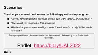 Scenarios
Consider your scenario and answer the following questions in your group:
 Are you familiar with this scenario in your own work (at UAL or elsewhere)?
 How would you respond in this scenario?
 What existing resources would you point them towards, or might it be useful
to create?
Each group will have 15 minutes to discuss their scenario, followed by up to 3 minutes to
feedback.
Padlet: https://bit.ly/UAL2022
 