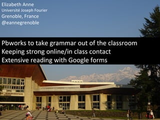 Elizabeth Anne
Université Joseph Fourier
Grenoble, France
@eannegrenoble
Pbworks to take grammar out of the classroom
Keeping strong online/in class contact
Extensive reading with Google forms
 