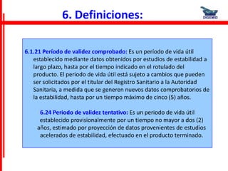 6. Definiciones:

6.1.21 Período de validez comprobado: Es un período de vida útil
   establecido mediante datos obtenidos por estudios de estabilidad a
   largo plazo, hasta por el tiempo indicado en el rotulado del
   producto. El periodo de vida útil está sujeto a cambios que pueden
   ser solicitados por el titular del Registro Sanitario a la Autoridad
   Sanitaria, a medida que se generen nuevos datos comprobatorios de
   la estabilidad, hasta por un tiempo máximo de cinco (5) años.

     6.24 Periodo de validez tentativo: Es un periodo de vida útil
     establecido provisionalmente por un tiempo no mayor a dos (2)
    años, estimado por proyección de datos provenientes de estudios
     acelerados de estabilidad, efectuado en el producto terminado.
 
