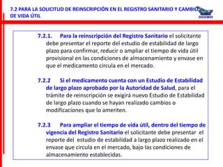 7.2 PARA LA SOLICITUD DE REINSCRIPCIÓN EN EL REGISTRO SANITARIO Y CAMBIO
DE VIDA ÚTIL


          7.2.1. Para la reinscripción del Registro Sanitario el solicitante
             debe presentar el reporte del estudio de estabilidad de largo
             plazo para confirmar, reducir o ampliar el tiempo de vida útil
             provisional en las condiciones de almacenamiento y envase en
             que el medicamento circula en el mercado.

          7.2.2    Si el medicamento cuenta con un Estudio de Estabilidad
             de largo plazo aprobado por la Autoridad de Salud, para el
             trámite de reinscripción se exigirá nuevo Estudio de Estabilidad
             de largo plazo cuando se hayan realizado cambios o
             modificaciones que lo ameriten.

          7.2.3   Para ampliar el tiempo de vida útil, dentro del tiempo de
             vigencia del Registro Sanitario el solicitante debe presentar el
             reporte del estudio de estabilidad a largo plazo realizado en el
             envase que circula en el mercado, bajo las condiciones de
             almacenamiento establecidas.
 