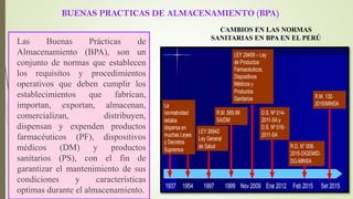 BUENAS PRACTICAS DE ALMACENAMIENTO (BPA)
Las Buenas Prácticas de
Almacenamiento (BPA), son un
conjunto de normas que establecen
los requisitos y procedimientos
operativos que deben cumplir los
establecimientos que fabrican,
importan, exportan, almacenan,
comercializan, distribuyen,
dispensan y expenden productos
farmacéuticos (PF), dispositivos
médicos (DM) y productos
sanitarios (PS), con el fin de
garantizar el mantenimiento de sus
condiciones y características
optimas durante el almacenamiento.
CAMBIOS EN LAS NORMAS
SANITARIAS EN BPA EN EL PERÚ
 