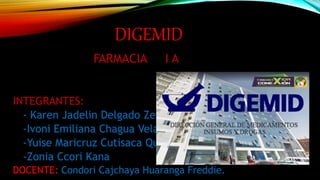 DIGEMID
FARMACIA I A
INTEGRANTES:
- Karen Jadelin Delgado Zeballos
-Ivoni Emiliana Chagua Velasquez
-Yuise Maricruz Cutisaca Quispe
-Zonia Ccori Kana
DOCENTE: Condori Cajchaya Huaranga Freddie.
 