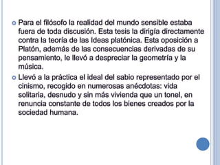  Para el filósofo la realidad del mundo sensible estaba
fuera de toda discusión. Esta tesis la dirigía directamente
contra la teoría de las Ideas platónica. Esta oposición a
Platón, además de las consecuencias derivadas de su
pensamiento, le llevó a despreciar la geometría y la
música.
 Llevó a la práctica el ideal del sabio representado por el
cinismo, recogido en numerosas anécdotas: vida
solitaria, desnudo y sin más vivienda que un tonel, en
renuncia constante de todos los bienes creados por la
sociedad humana.
 