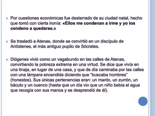  Por cuestiones económicas fue desterrado de su ciudad natal, hecho
que tomó con cierta ironía: «Ellos me condenan a irme y yo los
condeno a quedarse.»
 Se trasladó a Atenas, donde se convirtió en un discípulo de
Antístenes, el más antiguo pupilo de Sócrates.
 Diógenes vivió como un vagabundo en las calles de Atenas,
convirtiendo la pobreza extrema en una virtud. Se dice que vivía en
una tinaja, en lugar de una casa, y que de día caminaba por las calles
con una lámpara encendida diciendo que “buscaba hombres”
(honestos). Sus únicas pertenencias eran: un manto, un zurrón, un
báculo y un cuenco (hasta que un día vio que un niño bebía el agua
que recogía con sus manos y se desprendió de él).
 