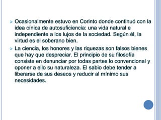  Ocasionalmente estuvo en Corinto donde continuó con la
idea cínica de autosuficiencia: una vida natural e
independiente a los lujos de la sociedad. Según él, la
virtud es el soberano bien.
 La ciencia, los honores y las riquezas son falsos bienes
que hay que despreciar. El principio de su filosofía
consiste en denunciar por todas partes lo convencional y
oponer a ello su naturaleza. El sabio debe tender a
liberarse de sus deseos y reducir al mínimo sus
necesidades.
 