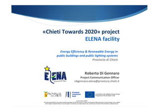 «Chieti Towards 2020» project
ELENA facility
LEGAL DISCLAIMER
The sole responsibility for the content of this presentation lies with the authors. It does not necessarily reflect the opinion of the European Union. Neither
the European Investment Bank nor the European Commission are responsible for any use that may be made of the information contained therein.
Energy Efficiency & Renewable Energy in
public buildings and public lighting systems
Provincia di Chieti
Roberto Di Gennaro
Project Communication Officer
rdigennaro.elena@provincia.chieti.it
 