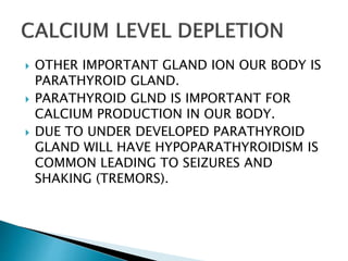  OTHER IMPORTANT GLAND ION OUR BODY IS
PARATHYROID GLAND.
 PARATHYROID GLND IS IMPORTANT FOR
CALCIUM PRODUCTION IN OUR BODY.
 DUE TO UNDER DEVELOPED PARATHYROID
GLAND WILL HAVE HYPOPARATHYROIDISM IS
COMMON LEADING TO SEIZURES AND
SHAKING (TREMORS).
 