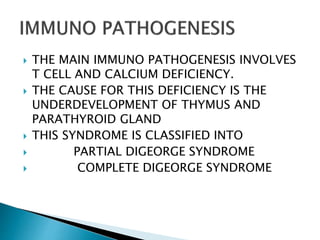  THE MAIN IMMUNO PATHOGENESIS INVOLVES
T CELL AND CALCIUM DEFICIENCY.
 THE CAUSE FOR THIS DEFICIENCY IS THE
UNDERDEVELOPMENT OF THYMUS AND
PARATHYROID GLAND
 THIS SYNDROME IS CLASSIFIED INTO
 PARTIAL DIGEORGE SYNDROME
 COMPLETE DIGEORGE SYNDROME
 