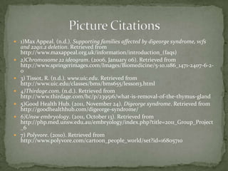  1)Max Appeal. (n.d.). Supporting families affected by digeorge syndrome, vcfs
    and 22q11.2 deletion. Retrieved from
    http://www.maxappeal.org.uk/information/introduction_(faqs)
   2)Chromosome 22 ideogram. (2006, January 06). Retrieved from
    http://www.springerimages.com/Images/Biomedicine/5-10.1186_1471-2407-6-2-
    0
   3) Tissot, R. (n.d.). www.uic.edu. Retrieved from
    http://www.uic.edu/classes/bms/bms655/lesson3.html
   4)Thirdage.com. (n.d.). Retrieved from
    http://www.thirdage.com/hc/p/239516/what-is-removal-of-the-thymus-gland
   5)Good Health Hub. (2011, November 24). Digeorge syndrome. Retrieved from
    http://goodhealthhub.com/digeorge-syndrome/
   6)Unsw embryology. (2011, October 13). Retrieved from
    http://php.med.unsw.edu.au/embryology/index.php?title=2011_Group_Project
    _6
   7) Polyvore. (2010). Retrieved from
    http://www.polyvore.com/cartoon_people_world/set?id=16805710
 