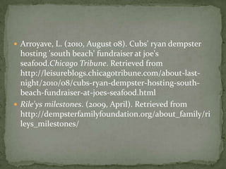  Arroyave, L. (2010, August 08). Cubs' ryan dempster
  hosting 'south beach' fundraiser at joe's
  seafood.Chicago Tribune. Retrieved from
  http://leisureblogs.chicagotribune.com/about-last-
  night/2010/08/cubs-ryan-dempster-hosting-south-
  beach-fundraiser-at-joes-seafood.html
 Rile'ys milestones. (2009, April). Retrieved from
  http://dempsterfamilyfoundation.org/about_family/ri
  leys_milestones/
 