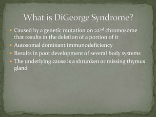  Caused by a genetic mutation on 22nd chromosome
  that results in the deletion of a portion of it
 Autosomal dominant immunodeficiency
 Results in poor development of several body systems
 The underlying cause is a shrunken or missing thymus
  gland
 